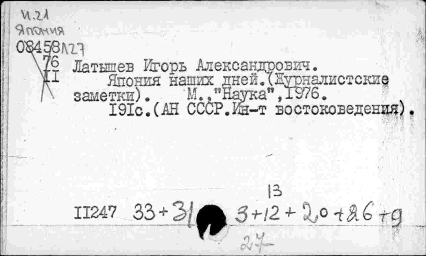 ﻿ч.гА
О'
*6
I
Латышев Игорь Александрович.
Япония наших дней.(Нурналистские заметки). М.,иНаука",1976.
191с.(АН СССР.Ин-т востоковедения)
II247